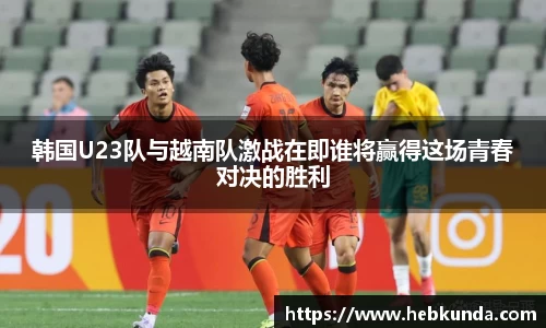 韩国U23队与越南队激战在即谁将赢得这场青春对决的胜利
